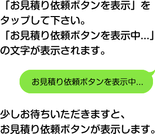 「お見積り依頼ボタンを表示」をタップして下さい。「お見積り依頼ボタンを表示中...」の文字が表示されます。お見積り依頼ボタンを表示中...少しお待ちいただきますと、お見積り依頼ボタンが表示します。