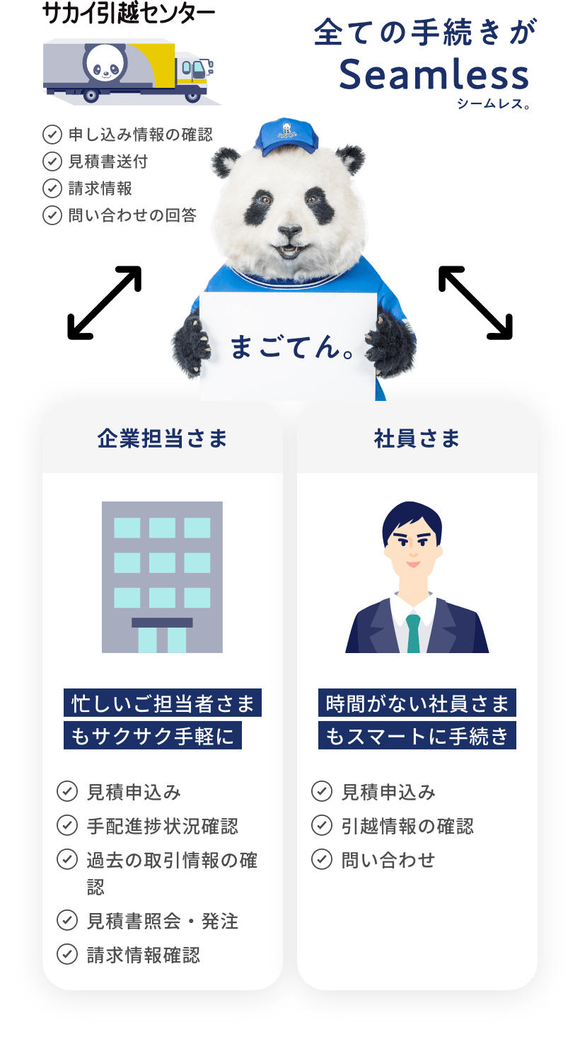 全ての手続きがSeamless（シームレス）。まごてん。【サカイ引越センター】申し込み情報の確認・見積書送付・請求情報・問い合わせの回答【企業担当さま】忙しいご担当者さまもサクサク手軽に。見積申し込み・手配状況確認・過去の取引情報の確認・見積書照会・発注・請求情報確認【社員さま】時間がない社員さまもスマートに手続き。見積申し込み・引越情報の確認・問い合わせ