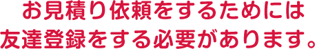 お見積り依頼をするためには友達登録をする必要があります。